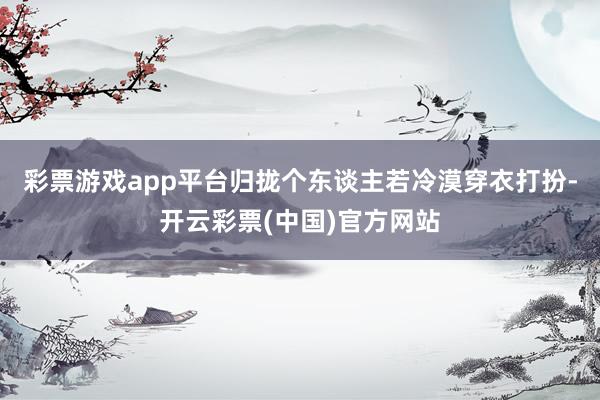 彩票游戏app平台归拢个东谈主若冷漠穿衣打扮-开云彩票(中国)官方网站