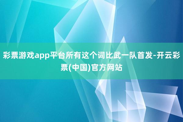 彩票游戏app平台所有这个词比武一队首发-开云彩票(中国)官方网站