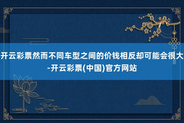 开云彩票然而不同车型之间的价钱相反却可能会很大-开云彩票(中国)官方网站