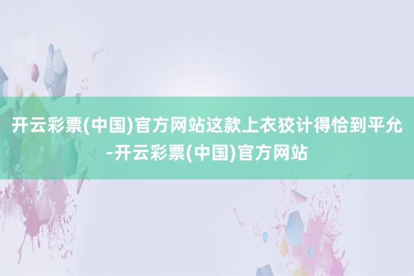 开云彩票(中国)官方网站这款上衣狡计得恰到平允-开云彩票(中国)官方网站