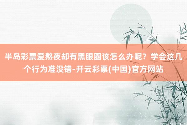 半岛彩票爱熬夜却有黑眼圈该怎么办呢？学会这几个行为准没错-开云彩票(中国)官方网站