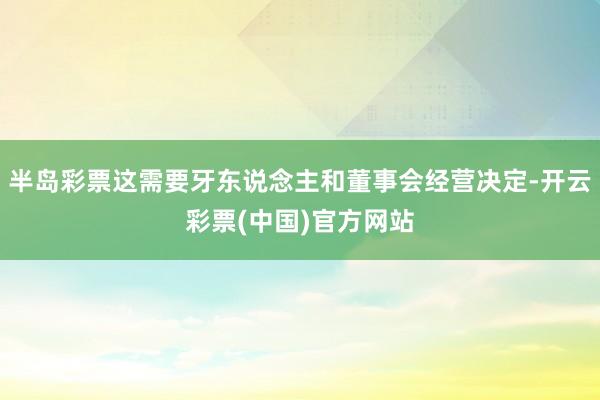 半岛彩票这需要牙东说念主和董事会经营决定-开云彩票(中国)官方网站