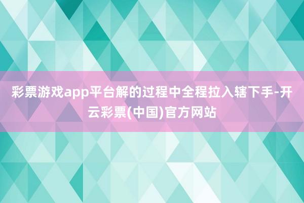 彩票游戏app平台解的过程中全程拉入辖下手-开云彩票(中国)官方网站