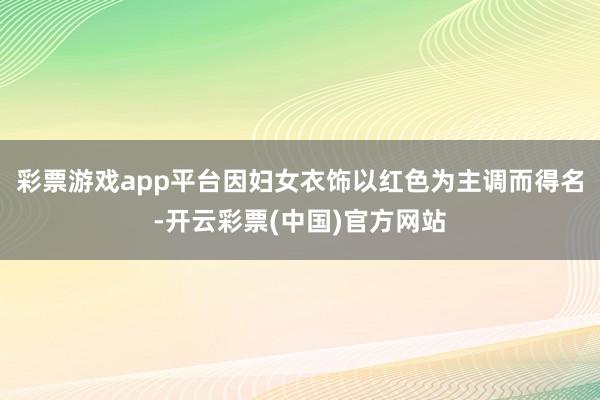 彩票游戏app平台因妇女衣饰以红色为主调而得名-开云彩票(中国)官方网站