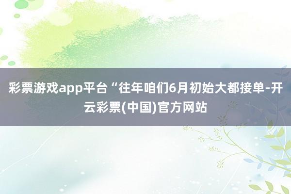 彩票游戏app平台“往年咱们6月初始大都接单-开云彩票(中国)官方网站