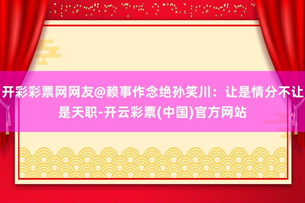 开彩彩票网网友@赖事作念绝孙笑川：让是情分不让是天职-开云彩票(中国)官方网站