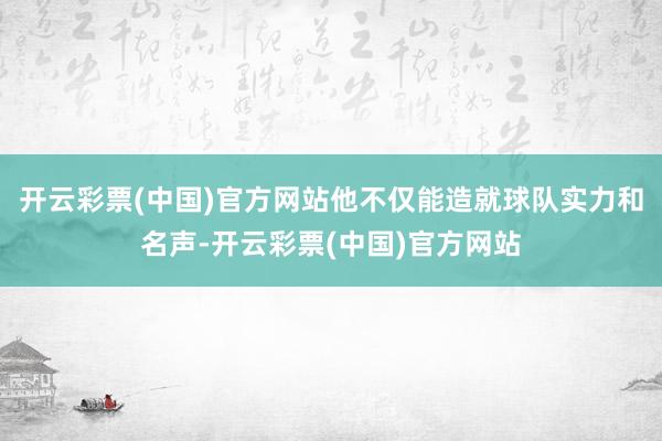 开云彩票(中国)官方网站他不仅能造就球队实力和名声-开云彩票(中国)官方网站