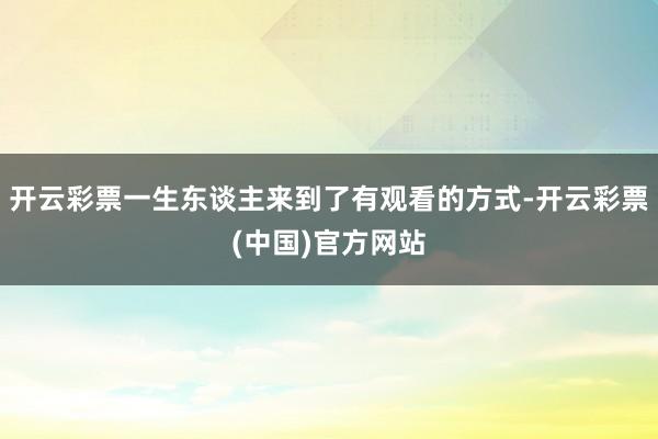 开云彩票一生东谈主来到了有观看的方式-开云彩票(中国)官方网站