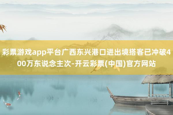 彩票游戏app平台广西东兴港口进出境搭客已冲破400万东说念主次-开云彩票(中国)官方网站