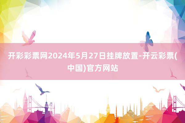 开彩彩票网2024年5月27日挂牌放置-开云彩票(中国)官方网站