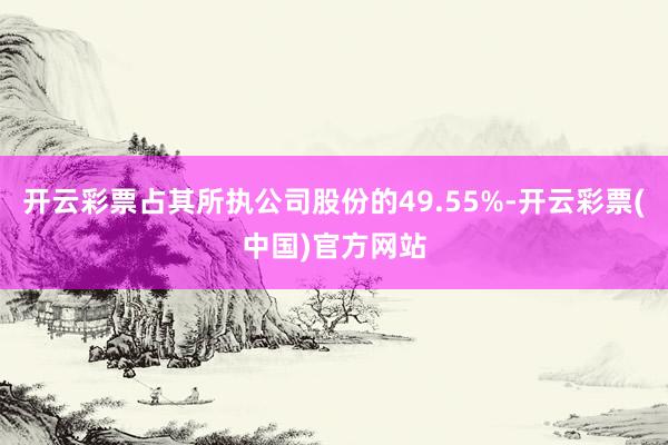 开云彩票占其所执公司股份的49.55%-开云彩票(中国)官方网站