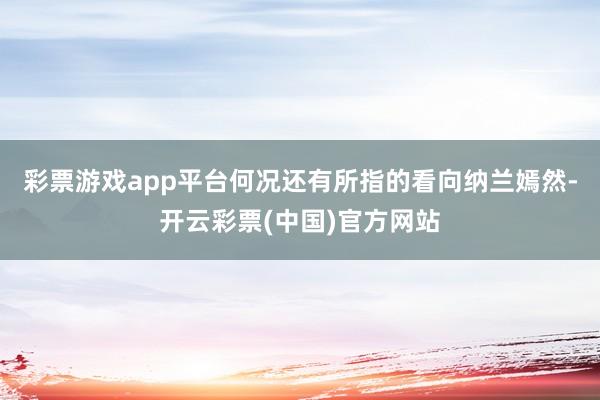 彩票游戏app平台何况还有所指的看向纳兰嫣然-开云彩票(中国)官方网站