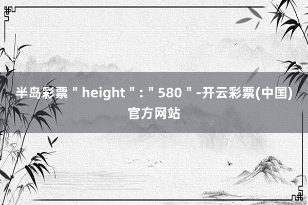 半岛彩票＂height＂:＂580＂-开云彩票(中国)官方网站