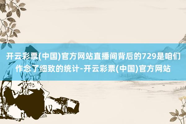 开云彩票(中国)官方网站直播间背后的729是咱们作念了细致的统计-开云彩票(中国)官方网站