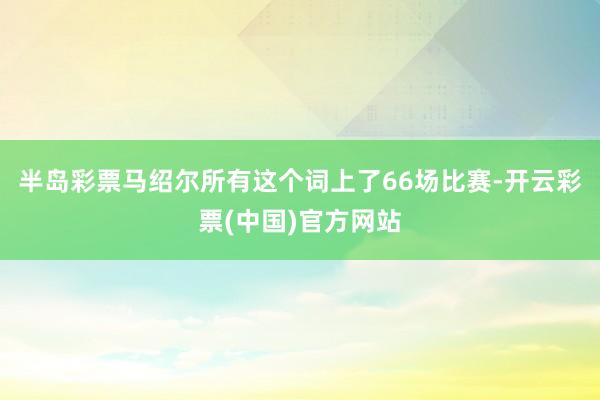 半岛彩票马绍尔所有这个词上了66场比赛-开云彩票(中国)官方网站