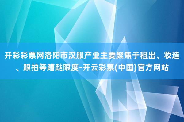 开彩彩票网洛阳市汉服产业主要聚焦于租出、妆造、跟拍等蹧跶限度-开云彩票(中国)官方网站