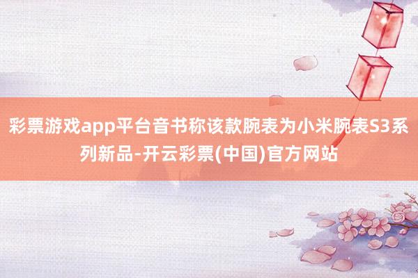 彩票游戏app平台音书称该款腕表为小米腕表S3系列新品-开云彩票(中国)官方网站