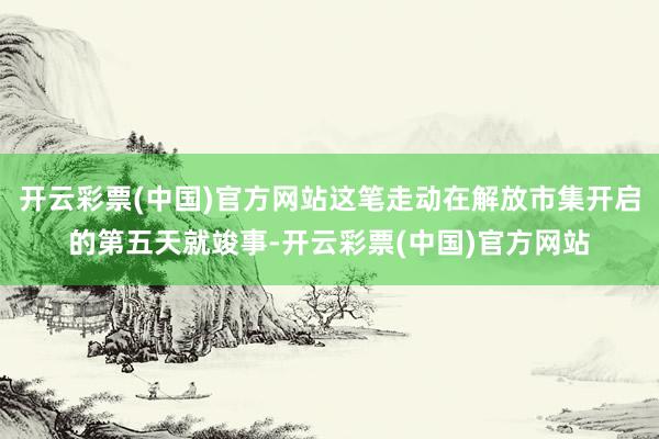 开云彩票(中国)官方网站这笔走动在解放市集开启的第五天就竣事-开云彩票(中国)官方网站