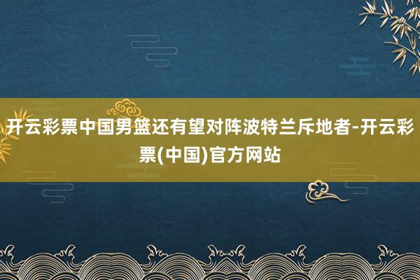 开云彩票中国男篮还有望对阵波特兰斥地者-开云彩票(中国)官方网站