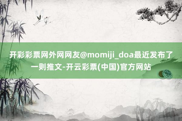 开彩彩票网外网网友@momiji_doa最近发布了一则推文-开云彩票(中国)官方网站