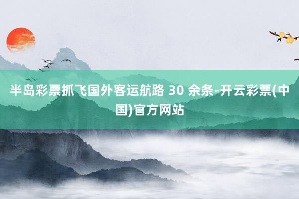 半岛彩票抓飞国外客运航路 30 余条-开云彩票(中国)官方网站