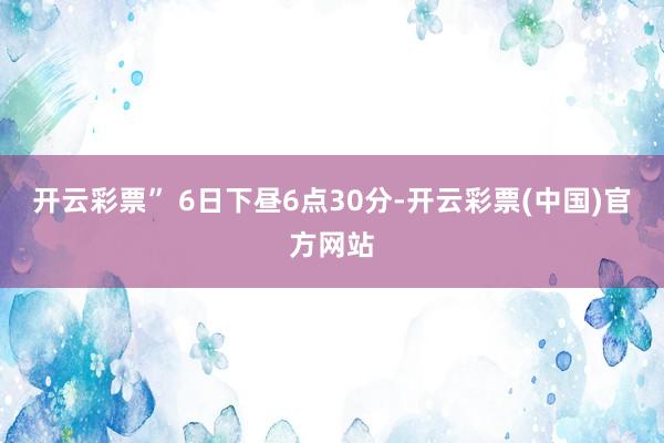 开云彩票” 　　6日下昼6点30分-开云彩票(中国)官方网站