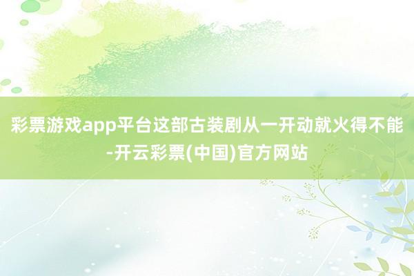 彩票游戏app平台这部古装剧从一开动就火得不能-开云彩票(中国)官方网站