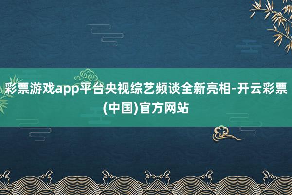 彩票游戏app平台央视综艺频谈全新亮相-开云彩票(中国)官方网站