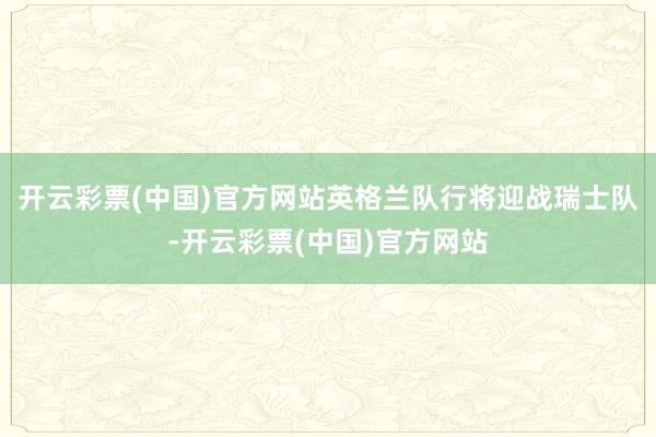 开云彩票(中国)官方网站英格兰队行将迎战瑞士队-开云彩票(中国)官方网站