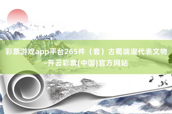 彩票游戏app平台265件（套）古蜀端淑代表文物-开云彩票(中国)官方网站