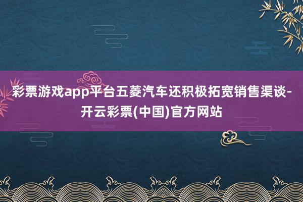 彩票游戏app平台五菱汽车还积极拓宽销售渠谈-开云彩票(中国)官方网站