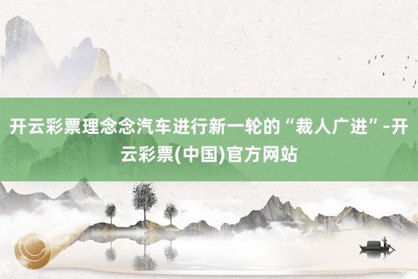 开云彩票理念念汽车进行新一轮的“裁人广进”-开云彩票(中国)官方网站