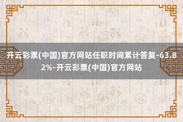 开云彩票(中国)官方网站任职时间累计答复-63.82%-开云彩票(中国)官方网站