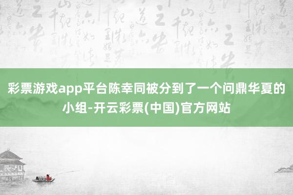 彩票游戏app平台陈幸同被分到了一个问鼎华夏的小组-开云彩票(中国)官方网站