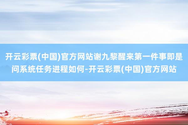 开云彩票(中国)官方网站谢九黎醒来第一件事即是问系统任务进程如何-开云彩票(中国)官方网站