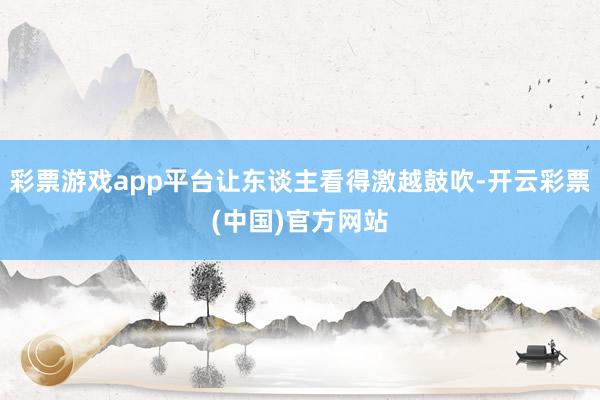 彩票游戏app平台让东谈主看得激越鼓吹-开云彩票(中国)官方网站