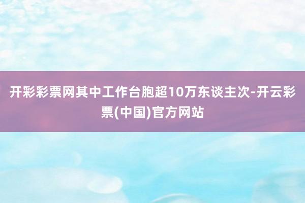 开彩彩票网其中工作台胞超10万东谈主次-开云彩票(中国)官方网站