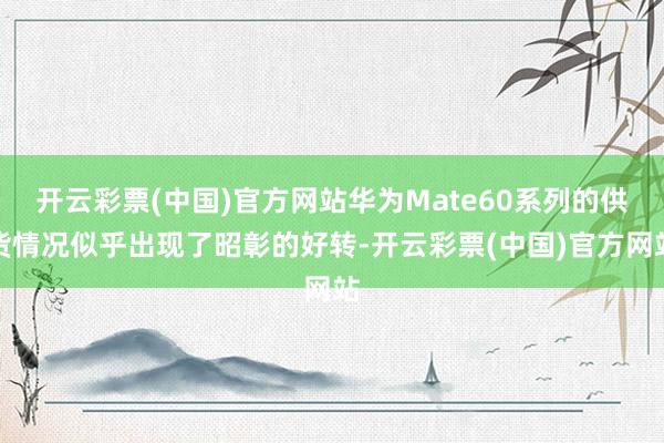 开云彩票(中国)官方网站华为Mate60系列的供货情况似乎出现了昭彰的好转-开云彩票(中国)官方网站