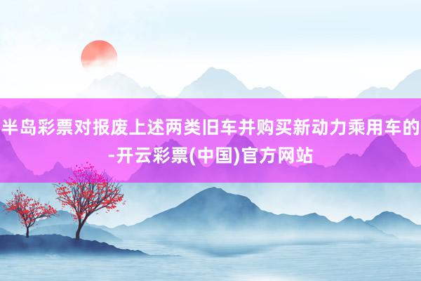 半岛彩票对报废上述两类旧车并购买新动力乘用车的-开云彩票(中国)官方网站