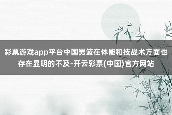 彩票游戏app平台中国男篮在体能和技战术方面也存在显明的不及-开云彩票(中国)官方网站