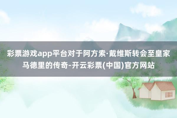 彩票游戏app平台对于阿方索·戴维斯转会至皇家马德里的传奇-开云彩票(中国)官方网站