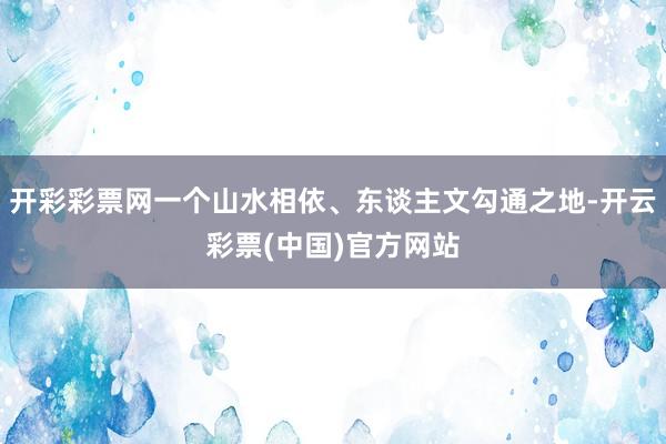 开彩彩票网一个山水相依、东谈主文勾通之地-开云彩票(中国)官方网站