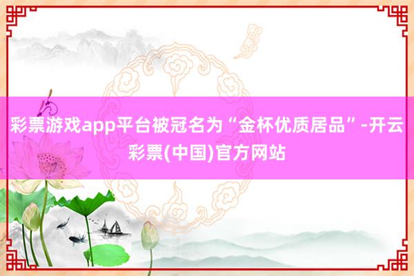 彩票游戏app平台被冠名为“金杯优质居品”-开云彩票(中国)官方网站