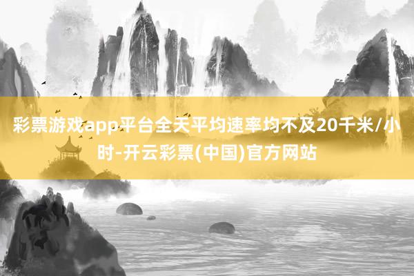 彩票游戏app平台全天平均速率均不及20千米/小时-开云彩票(中国)官方网站