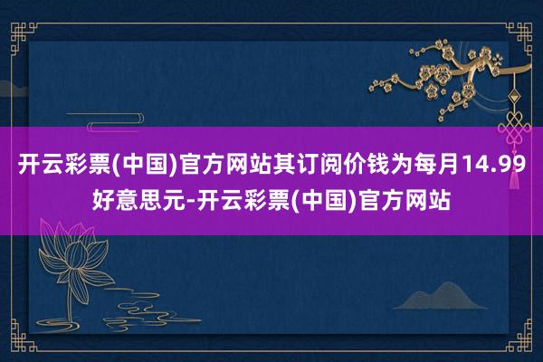 开云彩票(中国)官方网站其订阅价钱为每月14.99好意思元-开云彩票(中国)官方网站