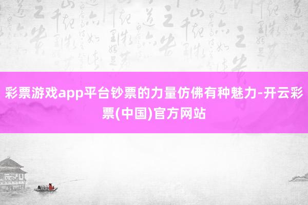 彩票游戏app平台钞票的力量仿佛有种魅力-开云彩票(中国)官方网站