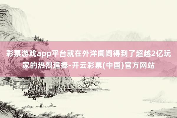 彩票游戏app平台就在外洋阛阓得到了超越2亿玩家的热烈追捧-开云彩票(中国)官方网站