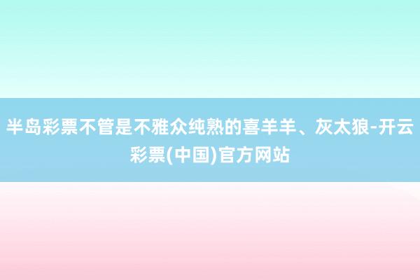 半岛彩票不管是不雅众纯熟的喜羊羊、灰太狼-开云彩票(中国)官方网站