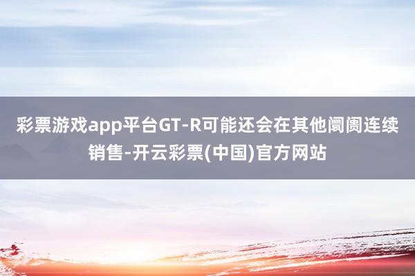 彩票游戏app平台GT-R可能还会在其他阛阓连续销售-开云彩票(中国)官方网站