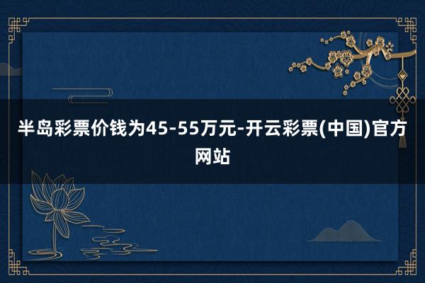 半岛彩票价钱为45-55万元-开云彩票(中国)官方网站